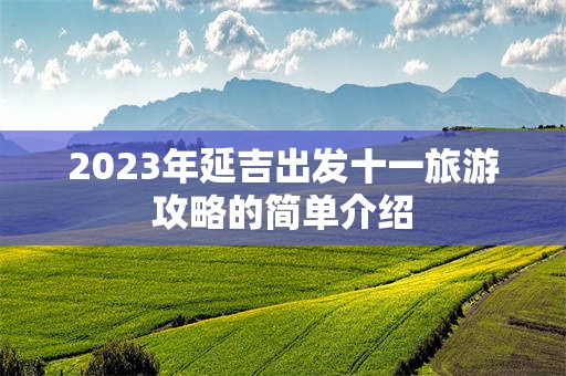2023年延吉出发十一旅游攻略的简单介绍