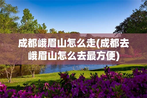 成都峨眉山怎么走(成都去峨眉山怎么去最方便)