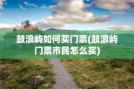 鼓浪屿如何买门票(鼓浪屿门票市民怎么买)