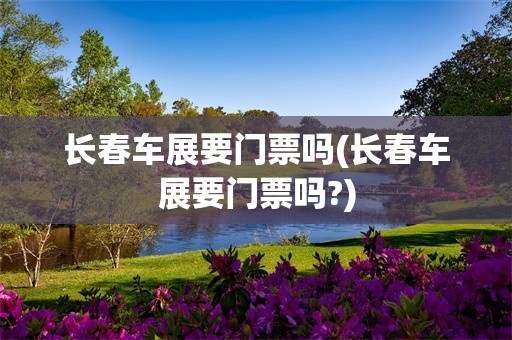 长春车展要门票吗(长春车展要门票吗?)