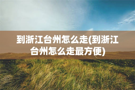 到浙江台州怎么走(到浙江台州怎么走最方便)