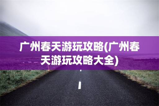广州春天游玩攻略(广州春天游玩攻略大全)