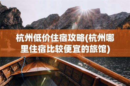 杭州低价住宿攻略(杭州哪里住宿比较便宜的旅馆)