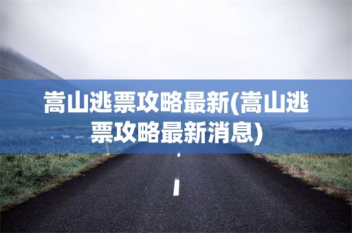 嵩山逃票攻略最新(嵩山逃票攻略最新消息)