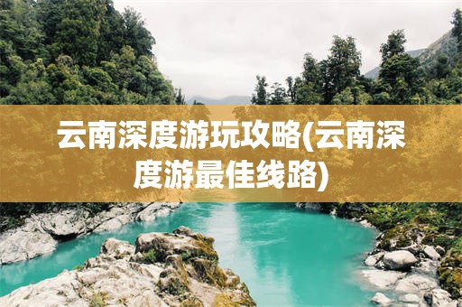 云南深度游玩攻略(云南深度游最佳线路)