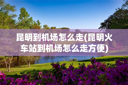 昆明到机场怎么走(昆明火车站到机场怎么走方便)