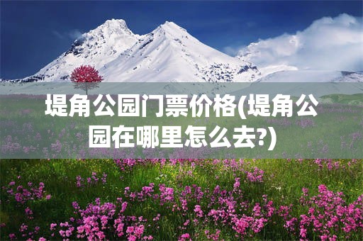 堤角公园门票价格(堤角公园在哪里怎么去?)