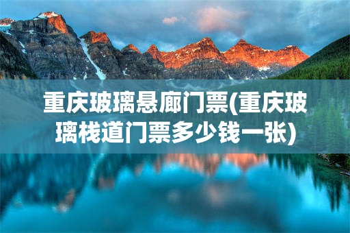 重庆玻璃悬廊门票(重庆玻璃栈道门票多少钱一张)
