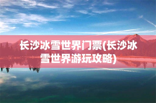 长沙冰雪世界门票(长沙冰雪世界游玩攻略)