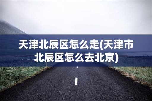 天津北辰区怎么走(天津市北辰区怎么去北京)
