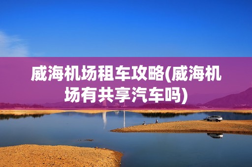 威海机场租车攻略(威海机场有共享汽车吗)
