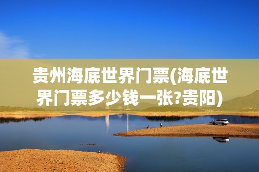 贵州海底世界门票(海底世界门票多少钱一张?贵阳)