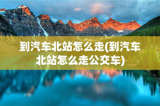 到汽车北站怎么走(到汽车北站怎么走公交车)