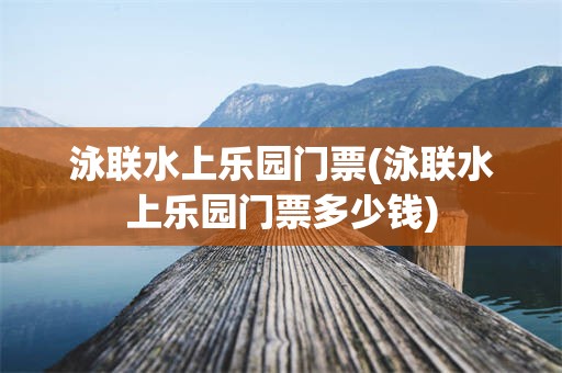 泳联水上乐园门票(泳联水上乐园门票多少钱)