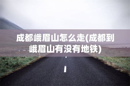 成都峨眉山怎么走(成都到峨眉山有没有地铁)