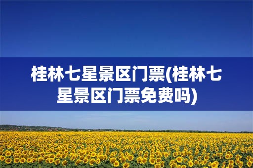 桂林七星景区门票(桂林七星景区门票免费吗)