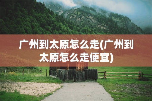广州到太原怎么走(广州到太原怎么走便宜)