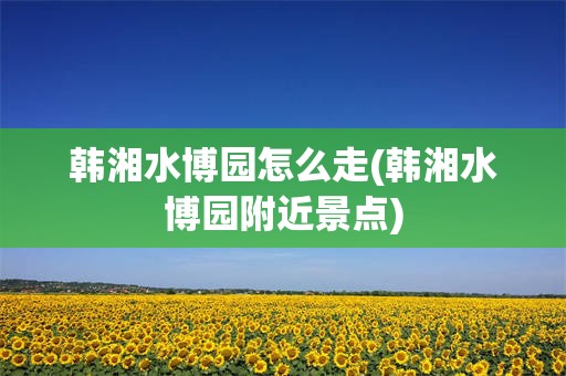 韩湘水博园怎么走(韩湘水博园附近景点)