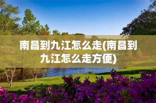 南昌到九江怎么走(南昌到九江怎么走方便)