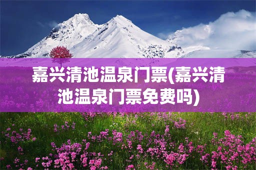 嘉兴清池温泉门票(嘉兴清池温泉门票免费吗)
