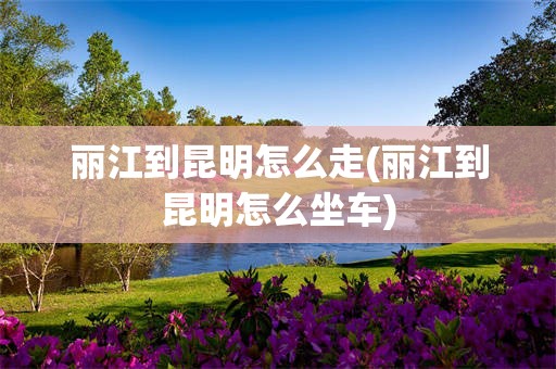 丽江到昆明怎么走(丽江到昆明怎么坐车)