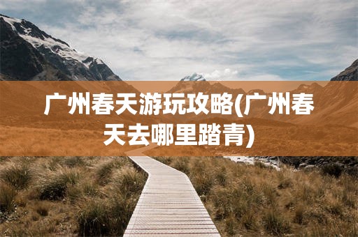 广州春天游玩攻略(广州春天去哪里踏青)