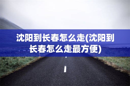 沈阳到长春怎么走(沈阳到长春怎么走最方便)