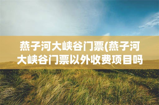 燕子河大峡谷门票(燕子河大峡谷门票以外收费项目吗)