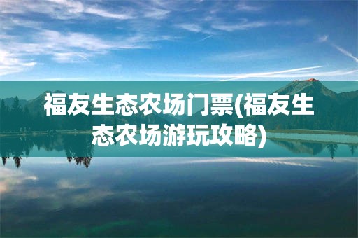 福友生态农场门票(福友生态农场游玩攻略)