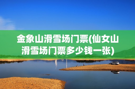 金象山滑雪场门票(仙女山滑雪场门票多少钱一张)