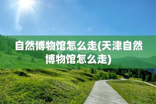 自然博物馆怎么走(天津自然博物馆怎么走)