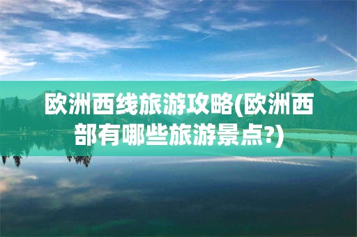 欧洲西线旅游攻略(欧洲西部有哪些旅游景点?)