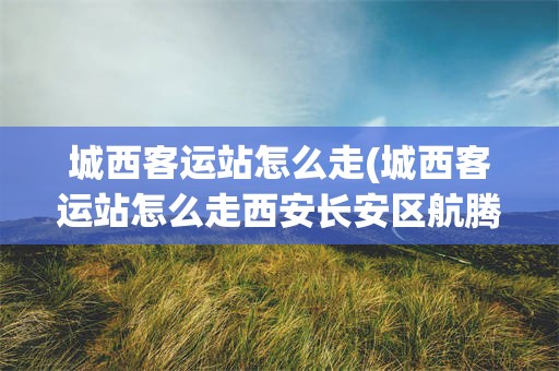 城西客运站怎么走(城西客运站怎么走西安长安区航腾路)