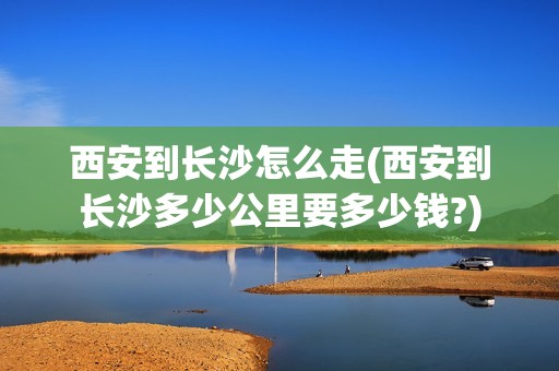 西安到长沙怎么走(西安到长沙多少公里要多少钱?)