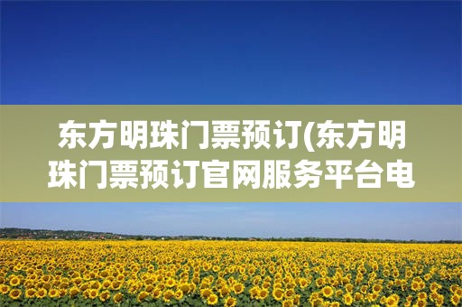 东方明珠门票预订(东方明珠门票预订官网服务平台电话)