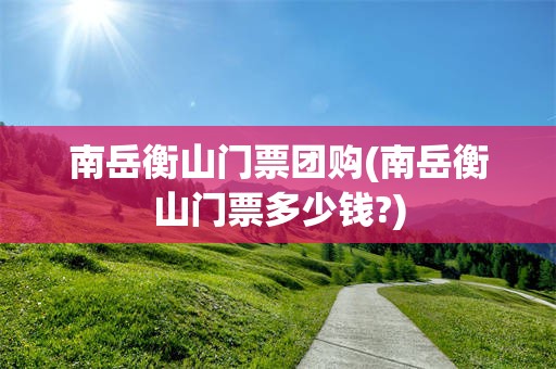 南岳衡山门票团购(南岳衡山门票多少钱?)
