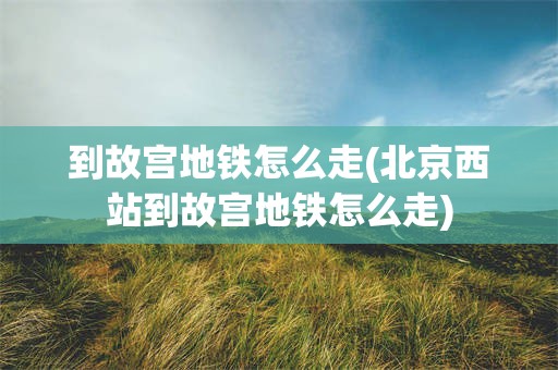 到故宫地铁怎么走(北京西站到故宫地铁怎么走)