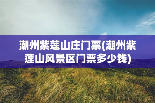 潮州紫莲山庄门票(潮州紫莲山风景区门票多少钱)