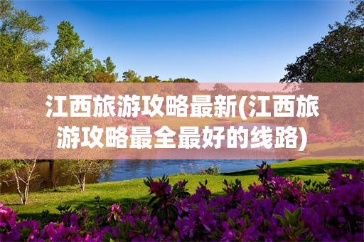 江西旅游攻略最新(江西旅游攻略最全最好的线路)