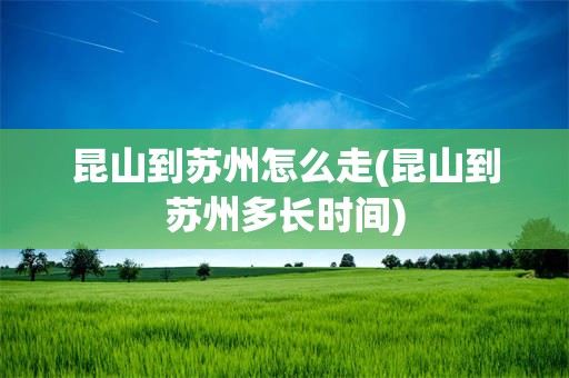 昆山到苏州怎么走(昆山到苏州多长时间)
