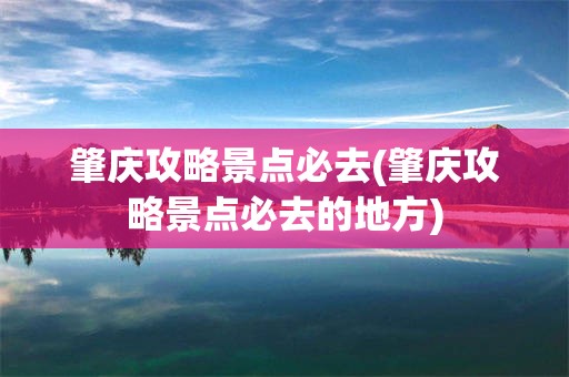 肇庆攻略景点必去(肇庆攻略景点必去的地方)