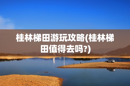 桂林梯田游玩攻略(桂林梯田值得去吗?)