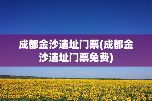 成都金沙遗址门票(成都金沙遗址门票免费)