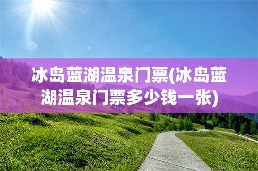 冰岛蓝湖温泉门票(冰岛蓝湖温泉门票多少钱一张)