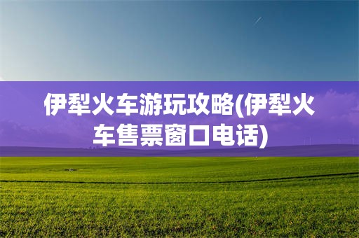 伊犁火车游玩攻略(伊犁火车售票窗口电话)
