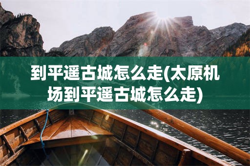 到平遥古城怎么走(太原机场到平遥古城怎么走)