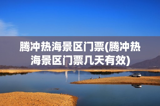 腾冲热海景区门票(腾冲热海景区门票几天有效)