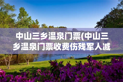 中山三乡温泉门票(中山三乡温泉门票收费伤残军人减免政策)