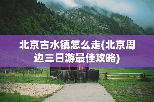 北京古水镇怎么走(北京周边三日游最佳攻略)