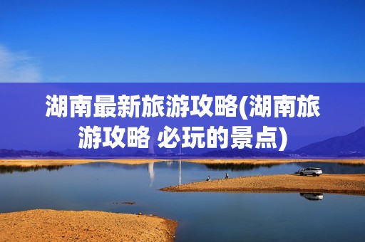 湖南最新旅游攻略(湖南旅游攻略 必玩的景点)